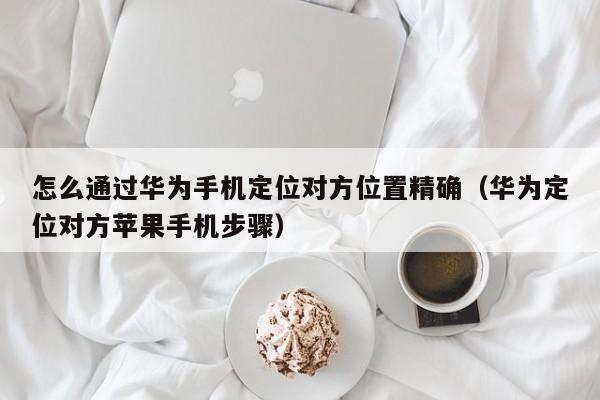 怎么通过华为手机定位对方位置精确（华为定位对方苹果手机步骤）