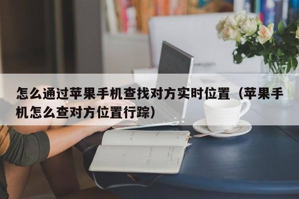 怎么通过苹果手机查找对方实时位置（苹果手机怎么查对方位置行踪）