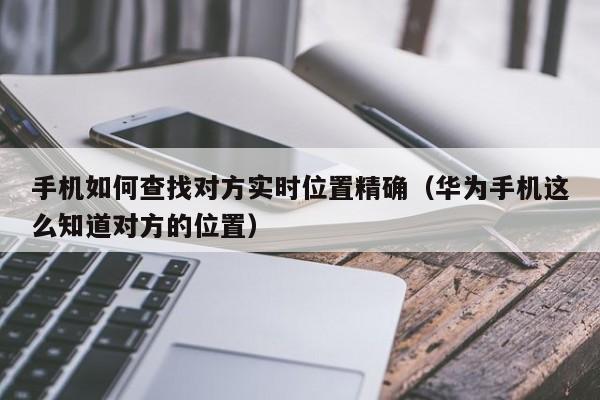 手机如何查找对方实时位置精确（华为手机这么知道对方的位置）