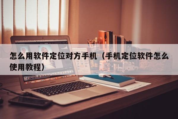 怎么用软件定位对方手机（手机定位软件怎么使用教程）