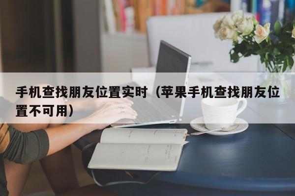 手机查找朋友位置实时（苹果手机查找朋友位置不可用）