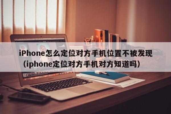 iPhone怎么定位对方手机位置不被发现（iphone定位对方手机对方知道吗）