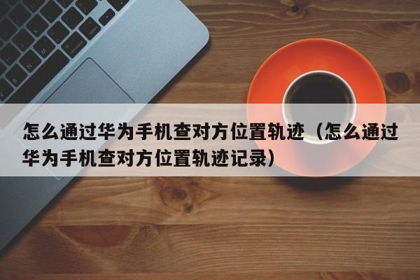怎么通过华为手机查对方位置轨迹（怎么通过华为手机查对方位置轨迹记录）