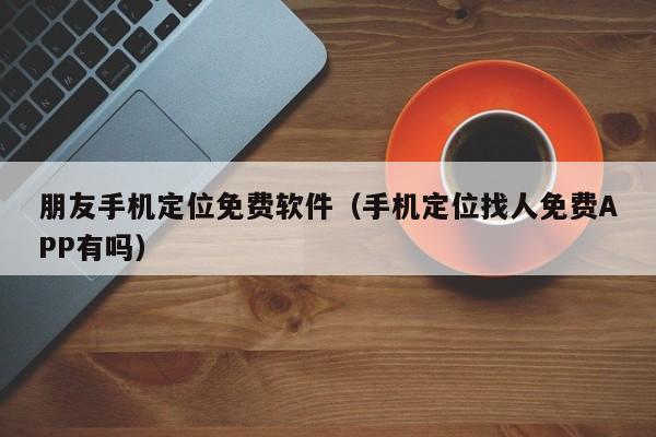 朋友手机定位免费软件（手机定位找人免费APP有吗）