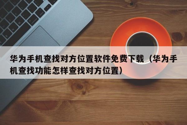 华为手机查找对方位置软件免费下载（华为手机查找功能怎样查找对方位置）