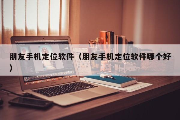 朋友手机定位软件（朋友手机定位软件哪个好）