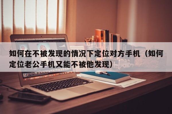 如何在不被发现的情况下定位对方手机（如何定位老公手机又能不被他发现）