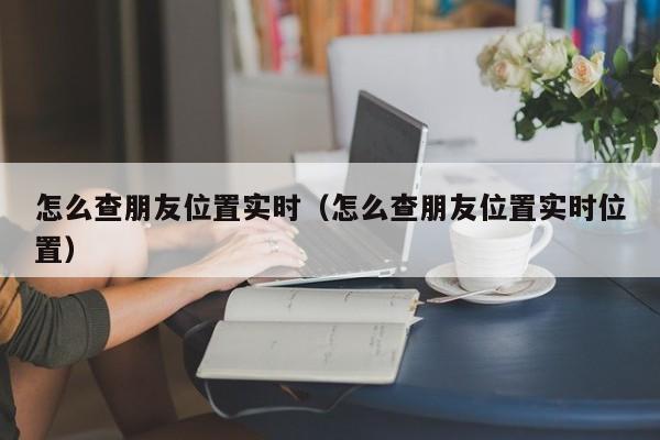 怎么查朋友位置实时（怎么查朋友位置实时位置）