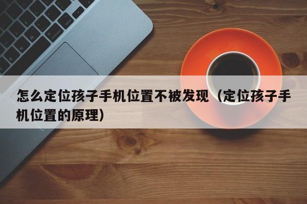 怎么定位孩子手机位置不被发现（定位孩子手机位置的原理）