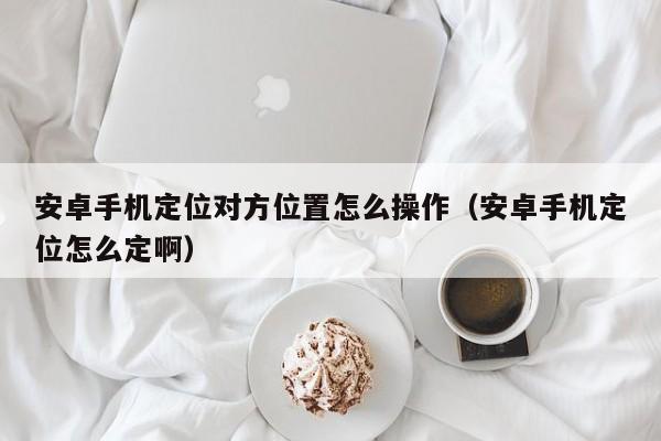 安卓手机定位对方位置怎么操作（安卓手机定位怎么定啊）