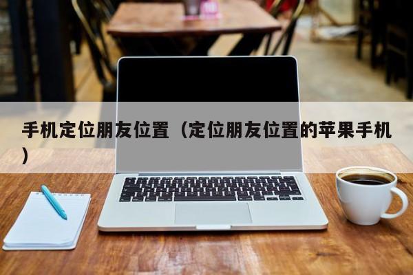手机定位朋友位置（定位朋友位置的苹果手机）