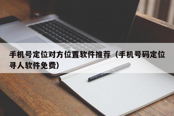手机号定位对方位置软件推荐（手机号码定位寻人软件免费）