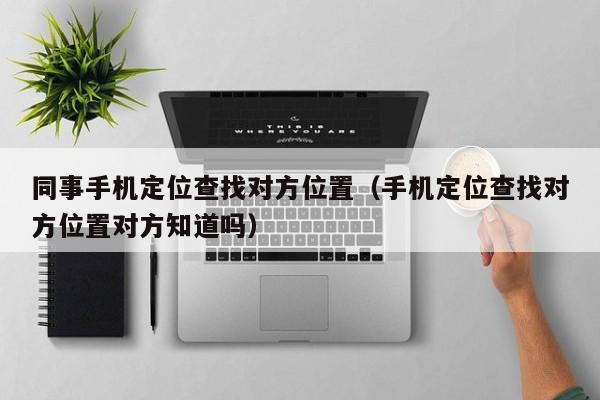 同事手机定位查找对方位置（手机定位查找对方位置对方知道吗）