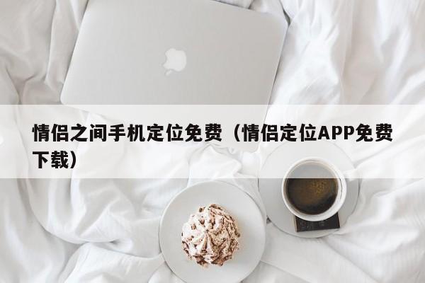 情侣之间手机定位免费（情侣定位APP免费下载）