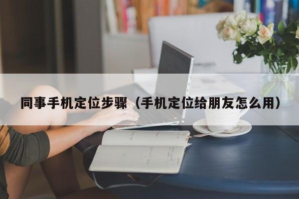 同事手机定位步骤（手机定位给朋友怎么用）