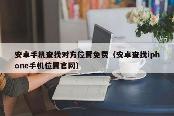 安卓手机查找对方位置免费（安卓查找iphone手机位置官网）