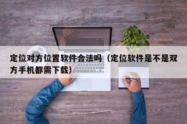 定位对方位置软件合法吗（定位软件是不是双方手机都需下载）