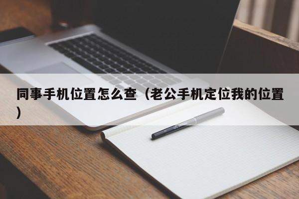同事手机位置怎么查（老公手机定位我的位置）