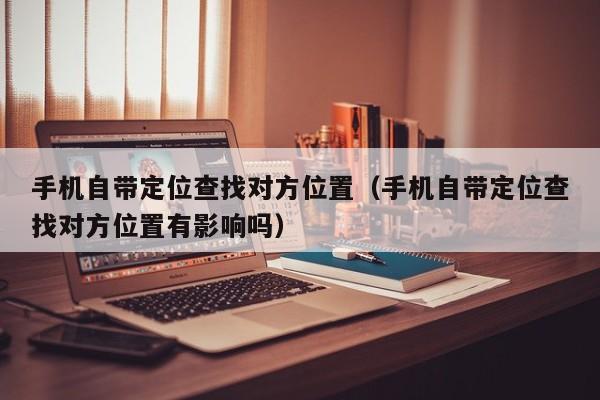 手机自带定位查找对方位置（手机自带定位查找对方位置有影响吗）