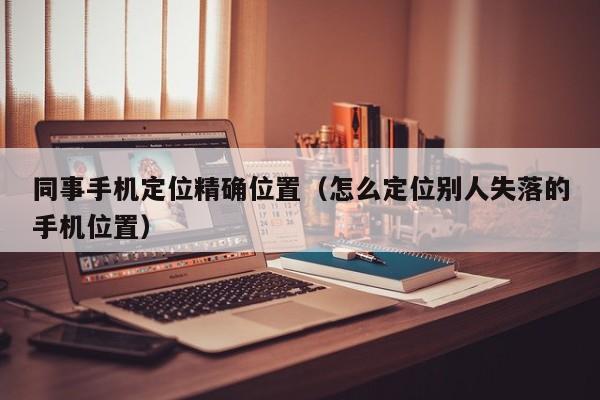 同事手机定位精确位置（怎么定位别人失落的手机位置）