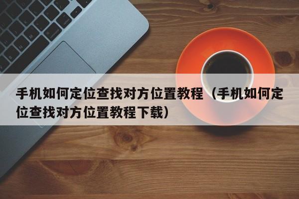 手机如何定位查找对方位置教程（手机如何定位查找对方位置教程下载）