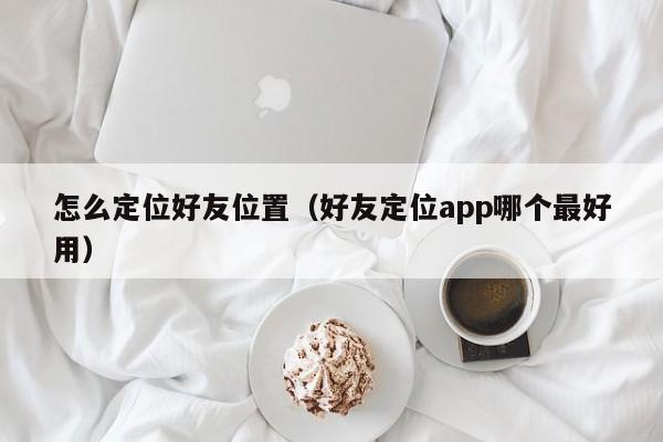 怎么定位好友位置（好友定位app哪个最好用）