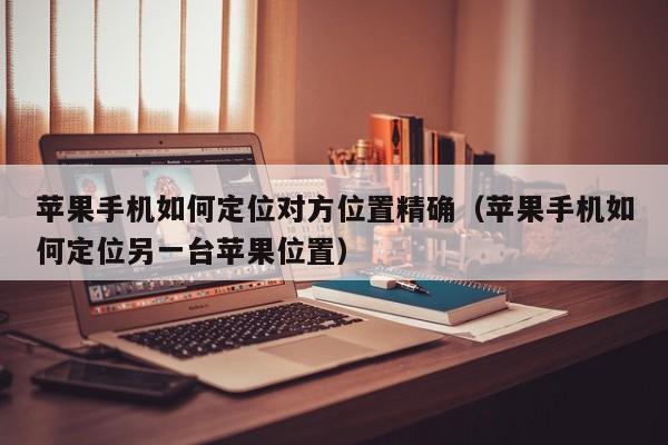 苹果手机如何定位对方位置精确（苹果手机如何定位另一台苹果位置）