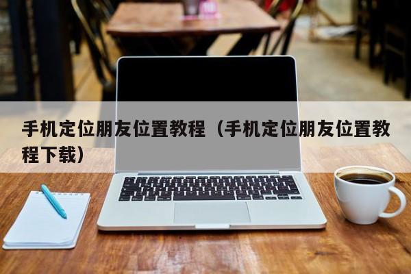 手机定位朋友位置教程（手机定位朋友位置教程下载）