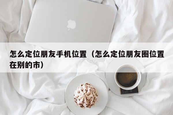 怎么定位朋友手机位置（怎么定位朋友圈位置在别的市）