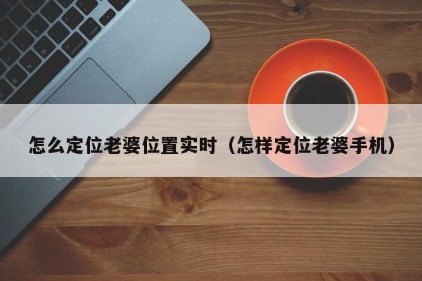 怎么定位老婆位置实时（怎样定位老婆手机）