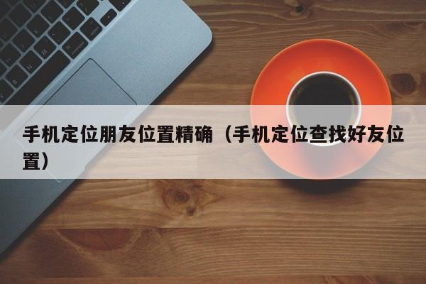 手机定位朋友位置精确（手机定位查找好友位置）
