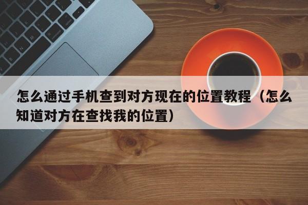 怎么通过手机查到对方现在的位置教程（怎么知道对方在查找我的位置）