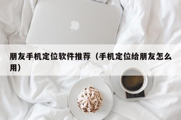 朋友手机定位软件推荐（手机定位给朋友怎么用）