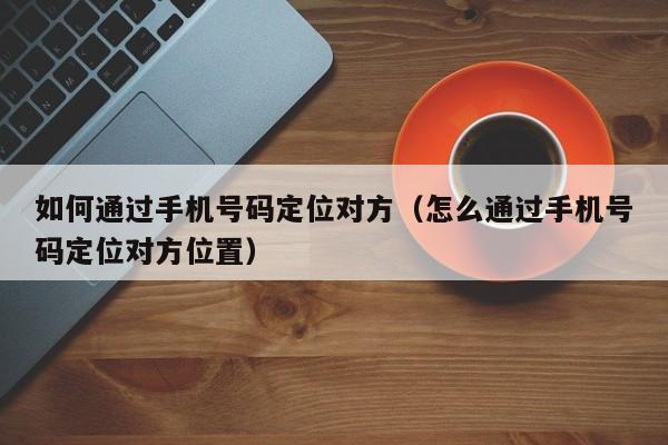 如何通过手机号码定位对方（怎么通过手机号码定位对方位置）