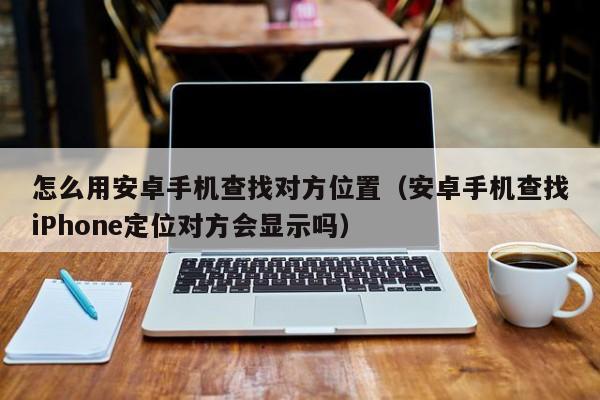 怎么用安卓手机查找对方位置（安卓手机查找iPhone定位对方会显示吗）