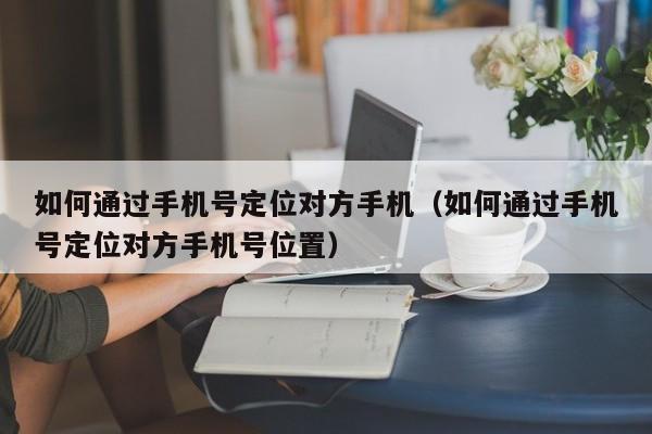 如何通过手机号定位对方手机（如何通过手机号定位对方手机号位置）