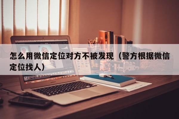 怎么用微信定位对方不被发现（警方根据微信定位找人）