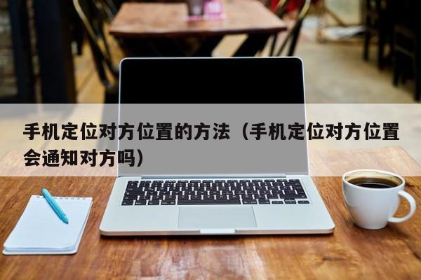 手机定位对方位置的方法（手机定位对方位置会通知对方吗）