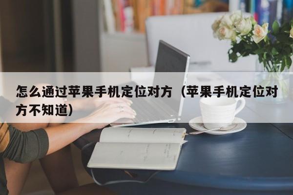 怎么通过苹果手机定位对方（苹果手机定位对方不知道）