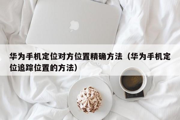 华为手机定位对方位置精确方法（华为手机定位追踪位置的方法）
