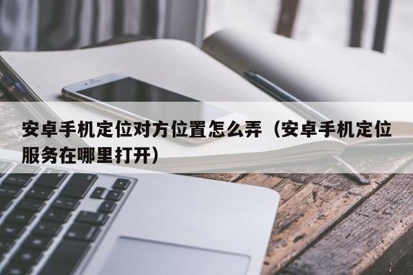 安卓手机定位对方位置怎么弄（安卓手机定位服务在哪里打开）
