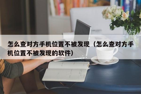怎么查对方手机位置不被发现（怎么查对方手机位置不被发现的软件）