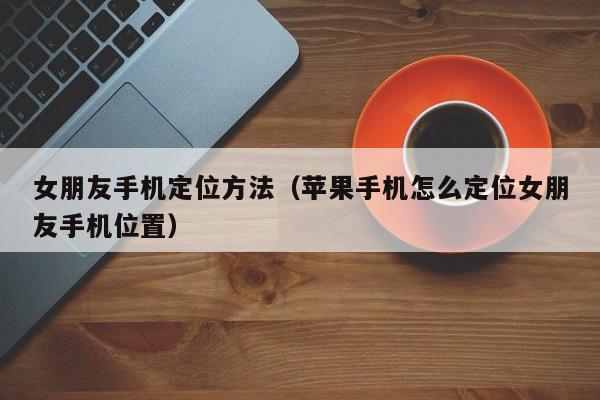 女朋友手机定位方法（苹果手机怎么定位女朋友手机位置）