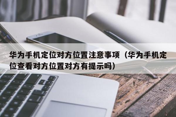 华为手机定位对方位置注意事项（华为手机定位查看对方位置对方有提示吗）