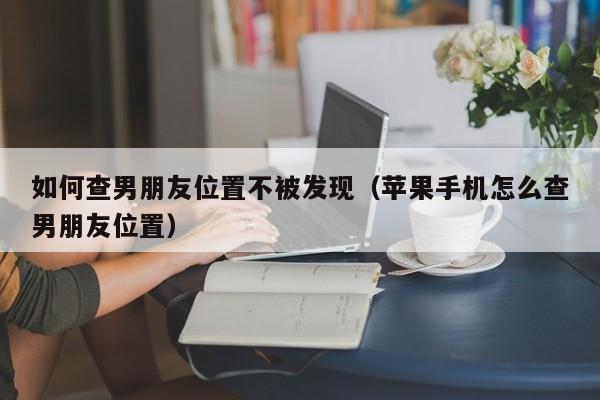 如何查男朋友位置不被发现（苹果手机怎么查男朋友位置）