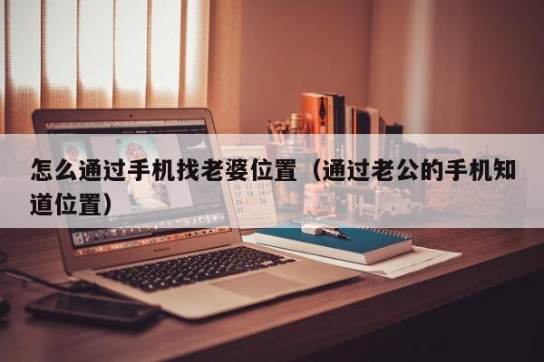 怎么通过手机找老婆位置（通过老公的手机知道位置）