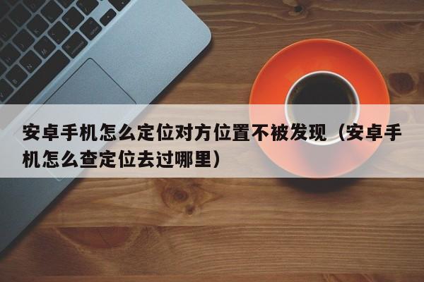 安卓手机怎么定位对方位置不被发现（安卓手机怎么查定位去过哪里）
