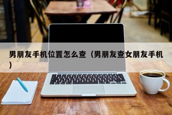 男朋友手机位置怎么查（男朋友查女朋友手机）