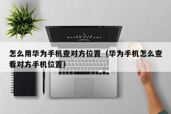 怎么用华为手机查对方位置（华为手机怎么查看对方手机位置）