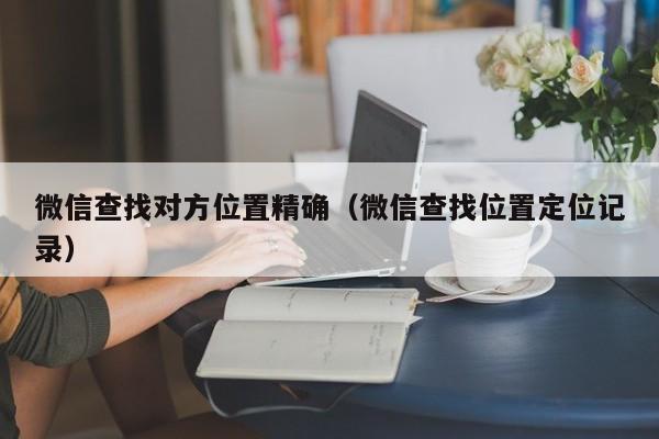 微信查找对方位置精确（微信查找位置定位记录）